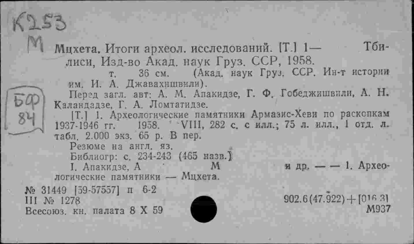 ﻿

Мцхета. Итоги археол. исследований. [Т.1 1— Тбилиси, Изд-во Акад, наук Груз. ССР, 1958.
т. 36 см. (Акад, наук Груз. ССР. Ин-т истории им. И. А. Джавахишвили).
Перед загл. авт: А. М. Апакидзе, Г. Ф. Гобеджишвили, А. Н. Каландадзе, Г. А. Ломтатидзе.
|Т.] 1. Археологические памятники Армазис-Хеви по раскопкам 1937-1946 гг. 1958. VIII, 282 с. с илл.; 75 л. илл., 1 отд. л. табл. 2.000 экз. 65 р. В пер.
Резюме на англ. яз.
Библиогр: с. 234-243 (465 назвД
I. Апакидзе, А '	М	и др.-----1. Архео-
логические памятники — Мцхета.
№ 31449 [ 59-57557] п 6-2
III № 1278
Всесоюз. кн. палата 8 X 59
902.6(47.922) +[О’й 31
М937